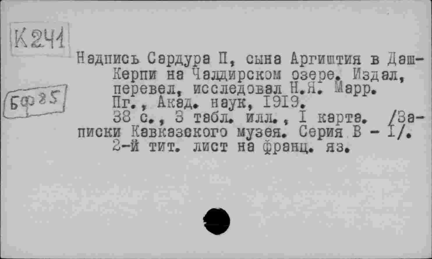 ﻿Надпись Сардура П, сына Аргиштия в Даш Керпи на Чалдирскэм озере. Издал, перевел, исследовал Н.Я. Марр. Пг., Акад, наук, 1919.
38 с., 3 табл. илл., I карта. /За писки Кавказского музея. Серия В - 1/.
2-й тит. лист на франц, яз.